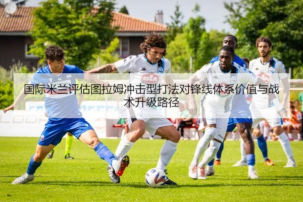 国际米兰评估图拉姆冲击型打法对锋线体系价值与战术升级路径