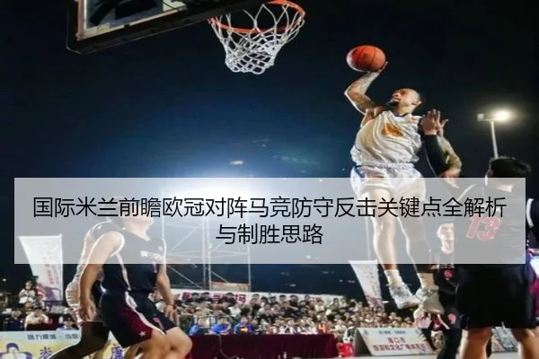 国际米兰前瞻欧冠对阵马竞防守反击关键点全解析与制胜思路