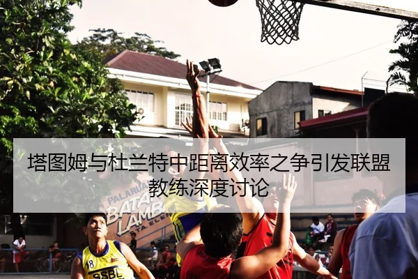 塔图姆与杜兰特中距离效率之争引发联盟教练深度讨论